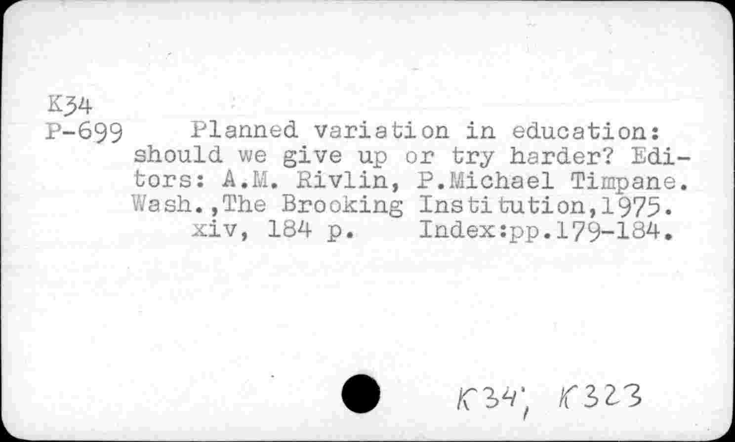 ﻿K?4
P-699 Planned variation in education: should we give up or try harder? Editors: A.M. Rivlin, P.Michael Timpane. Wash.,The Brooking Institution,1975.
xiv, 184 p. Index:pp.179-184.